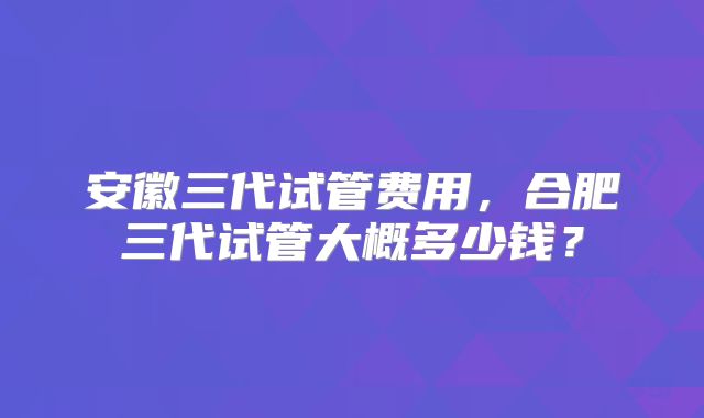 安徽三代试管费用,合肥三代试管大概多少钱?