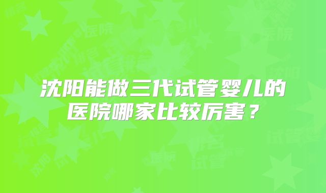沈阳能做三代试管婴儿的医院哪家比较厉害？