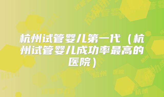 杭州试管婴儿第一代（杭州试管婴儿成功率最高的医院）