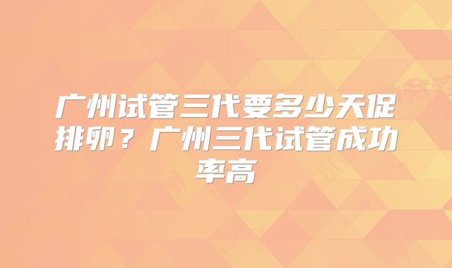 广州试管三代要多少天促排卵？广州三代试管成功率高