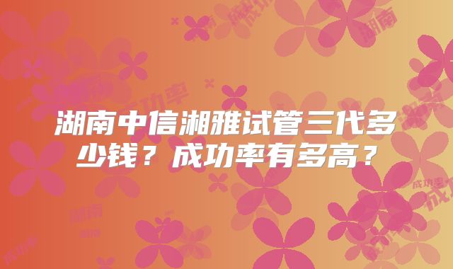 湖南中信湘雅试管三代多少钱？成功率有多高？