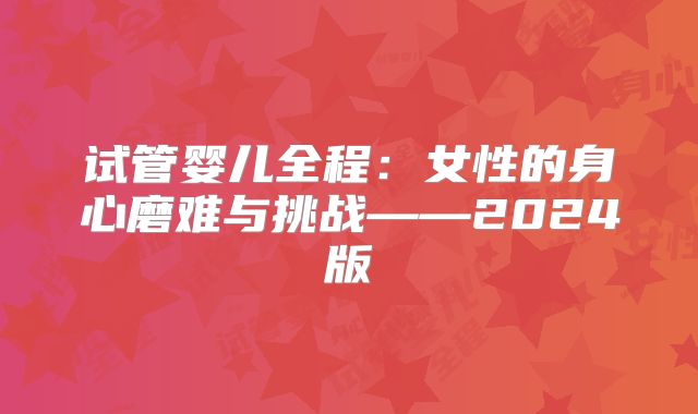 试管婴儿全程:女性的身心磨难与挑战——2024版