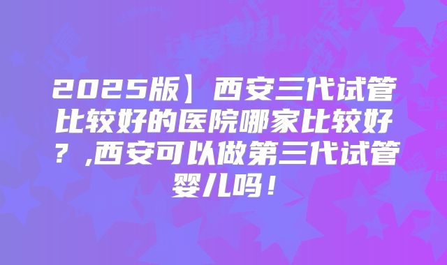 2025版】西安三代试管比较好的医院哪家比较好？,西安可以做第三代试管婴儿吗！