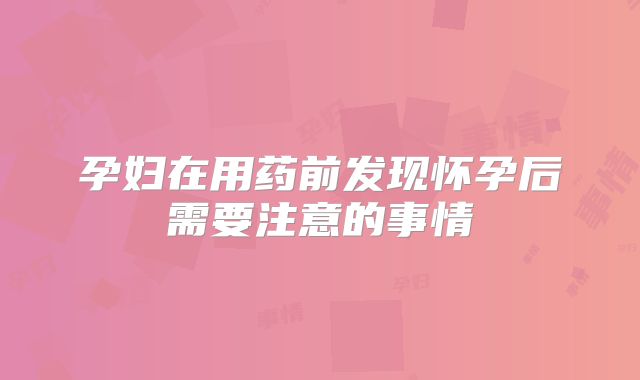 孕妇在用药前发现怀孕后需要注意的事情