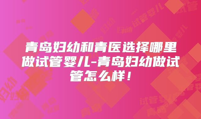 青岛妇幼和青医选择哪里做试管婴儿-青岛妇幼做试管怎么样!