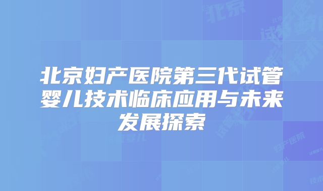 北京妇产医院第三代试管婴儿技术临床应用与未来发展探索