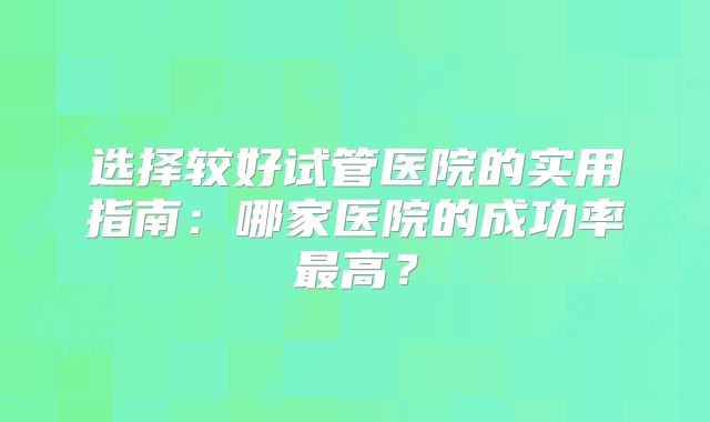 选择较好试管医院的实用指南：哪家医院的成功率最高？