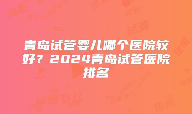 青岛试管婴儿哪个医院较好？2024青岛试管医院排名