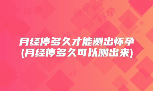 月经停多久才能测出怀孕(月经停多久可以测出来)