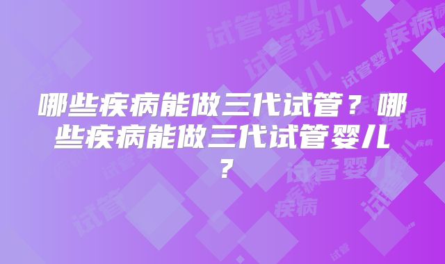 哪些疾病能做三代试管?哪些疾病能做三代试管婴儿?