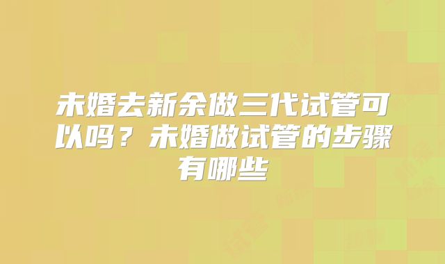 未婚去新余做三代试管可以吗？未婚做试管的步骤有哪些