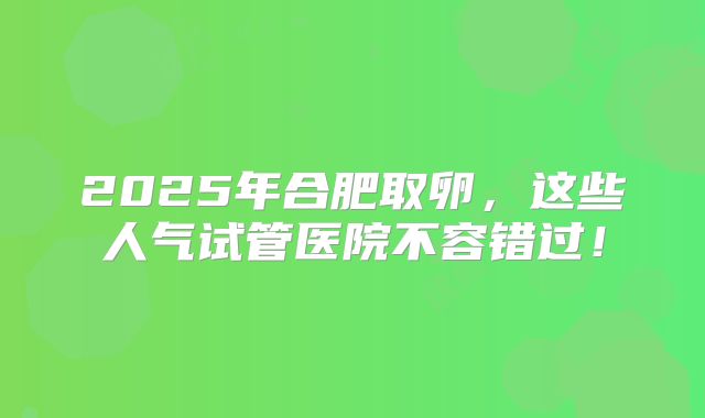 2025年合肥取卵,这些人气试管医院不容错过!