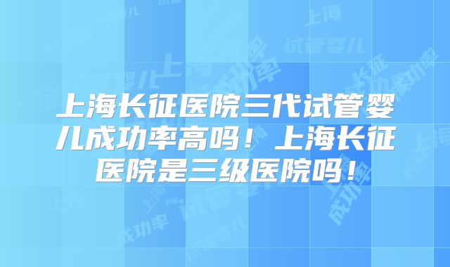 上海长征医院三代试管婴儿成功率高吗！上海长征医院是三级医院吗！