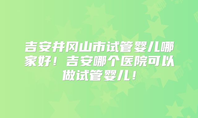 吉安井冈山市试管婴儿哪家好！吉安哪个医院可以做试管婴儿！
