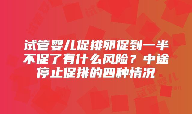 试管婴儿促排卵促到一半不促了有什么风险?中途停止促排的四种情况