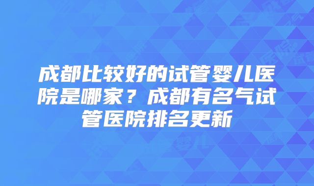 成都比较好的试管婴儿医院是哪家？成都有名气试管医院排名更新
