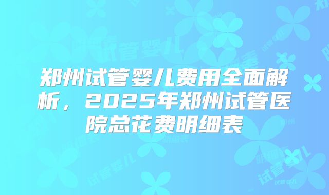 郑州试管婴儿费用全面解析，2025年郑州试管医院总花费明细表