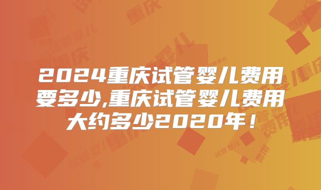 2024重庆试管婴儿费用要多少,重庆试管婴儿费用大约多少2020年！