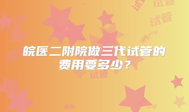 皖医二附院做三代试管的费用要多少？