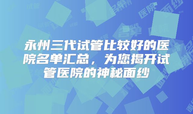 永州三代试管比较好的医院名单汇总,为您揭开试管医院的神秘面纱