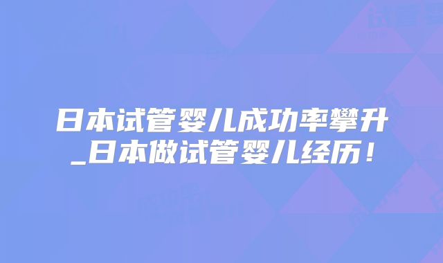 日本试管婴儿成功率攀升_日本做试管婴儿经历！