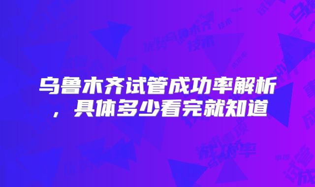 乌鲁木齐试管成功率解析，具体多少看完就知道