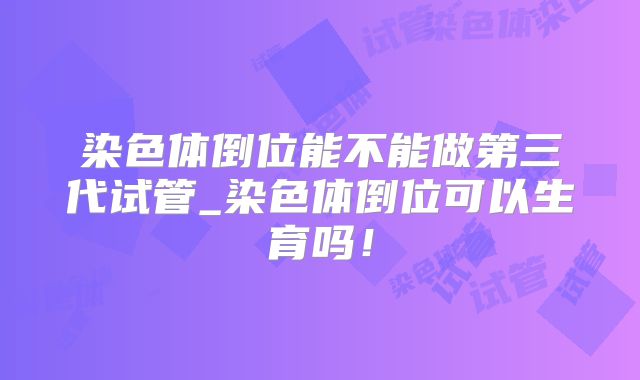 染色体倒位能不能做第三代试管_染色体倒位可以生育吗!
