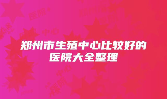 郑州市生殖中心比较好的医院大全整理
