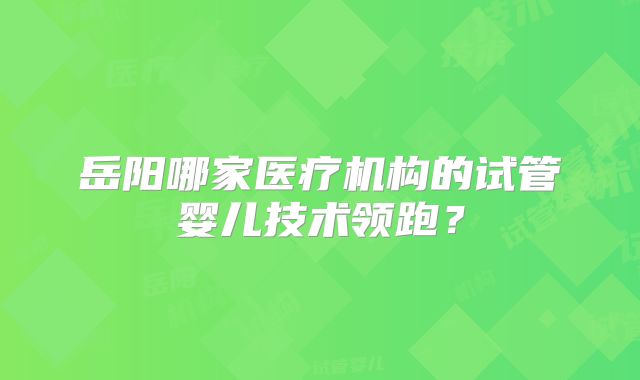 岳阳哪家医疗机构的试管婴儿技术领跑？
