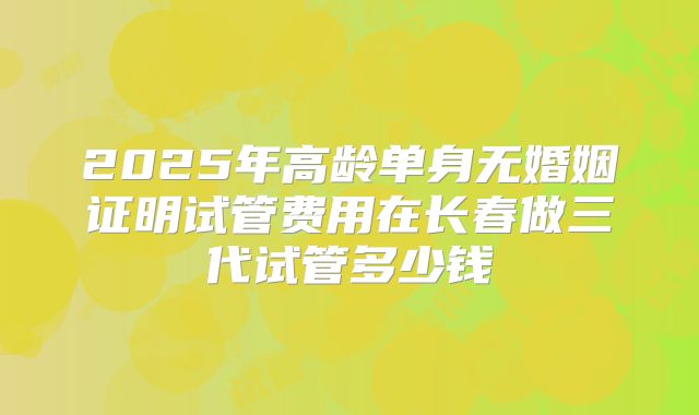2025年高龄单身无婚姻证明试管费用在长春做三代试管多少钱