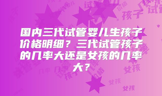 国内三代试管婴儿生孩子价格明细?三代试管孩子的几率大还是女孩的几率大?