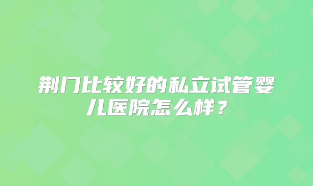荆门比较好的私立试管婴儿医院怎么样？
