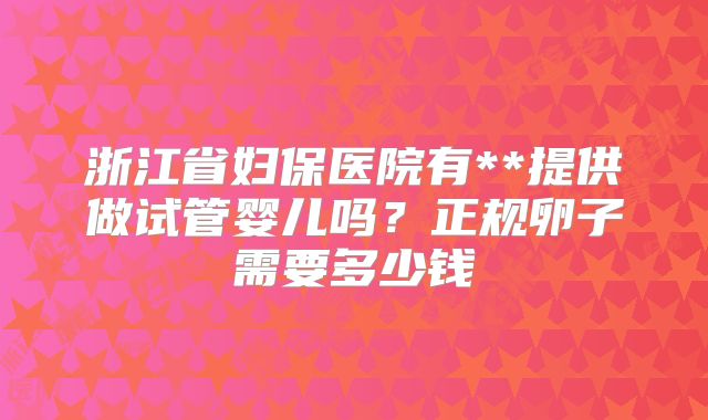 浙江省妇保医院有**提供做试管婴儿吗？正规卵子需要多少钱