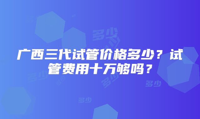 广西三代试管价格多少？试管费用十万够吗？