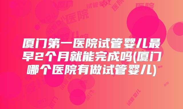 厦门第一医院试管婴儿最早2个月就能完成吗(厦门哪个医院有做试管婴儿)