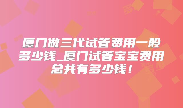 厦门做三代试管费用一般多少钱_厦门试管宝宝费用总共有多少钱!