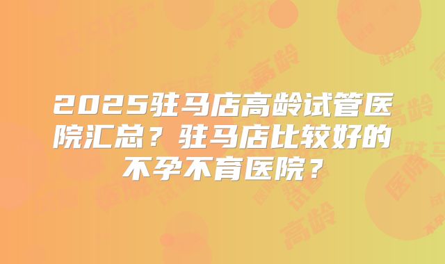 2025驻马店高龄试管医院汇总？驻马店比较好的不孕不育医院？