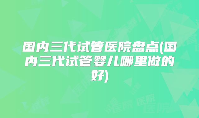 国内三代试管医院盘点(国内三代试管婴儿哪里做的好)