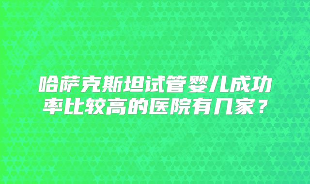 哈萨克斯坦试管婴儿成功率比较高的医院有几家？