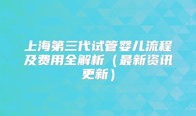 上海第三代试管婴儿流程及费用全解析（最新资讯更新）