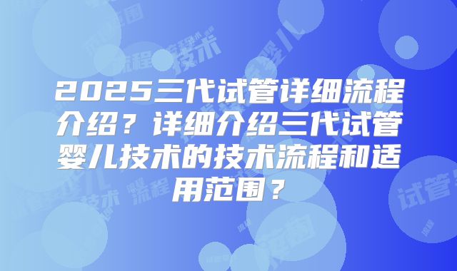 2025三代试管详细流程介绍？详细介绍三代试管婴儿技术的技术流程和适用范围？
