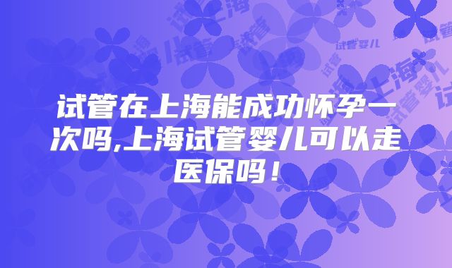 试管在上海能成功怀孕一次吗,上海试管婴儿可以走医保吗!