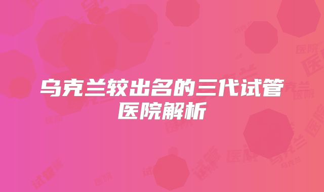 乌克兰较出名的三代试管医院解析