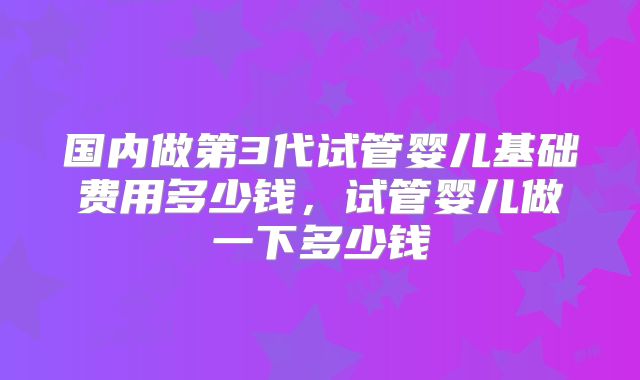 国内做第3代试管婴儿基础费用多少钱，试管婴儿做一下多少钱