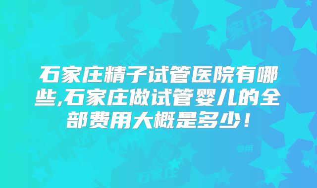 石家庄精子试管医院有哪些,石家庄做试管婴儿的全部费用大概是多少！