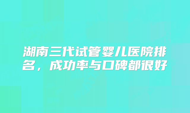 湖南三代试管婴儿医院排名，成功率与口碑都很好