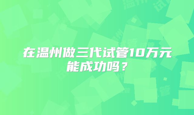 在温州做三代试管10万元能成功吗？