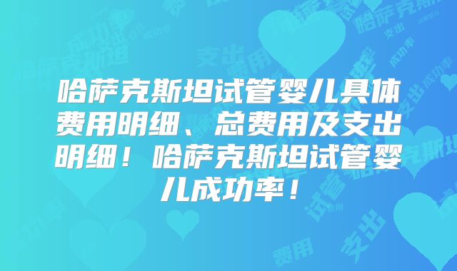 哈萨克斯坦试管婴儿具体费用明细、总费用及支出明细！哈萨克斯坦试管婴儿成功率！