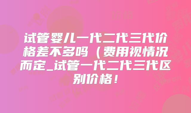 试管婴儿一代二代三代价格差不多吗(费用视情况而定_试管一代二代三代区别价格!