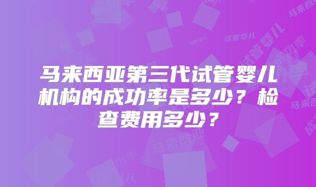 马来西亚第三代试管婴儿机构的成功率是多少？检查费用多少？